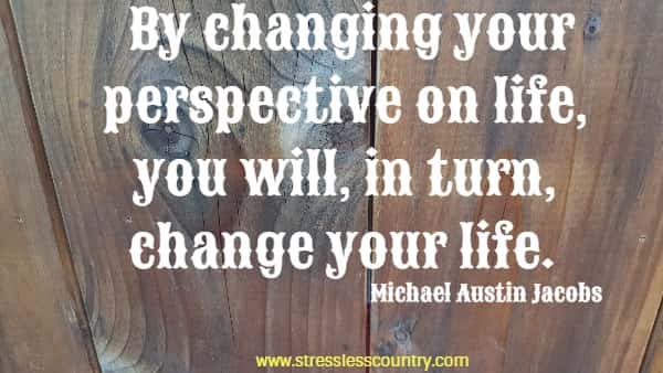 By changing your perspective on life, you will, in turn, change your life.