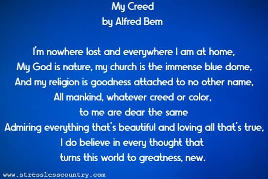 My Creed  by Alfred Bem  I'm nowhere lost and everywhere I am at home, My God is nature, my church is the immense blue dome, And my religion is goodness attached to no other name, All mankind, whatever creed or color, to me are dear the same Admiring everything that's beautiful and loving all that's true, I do believe in every thought that turns this world to greatness, new. 