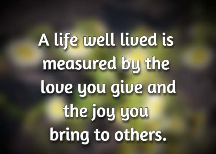 A life well lived is measured by the love you give and the joy you bring to others.