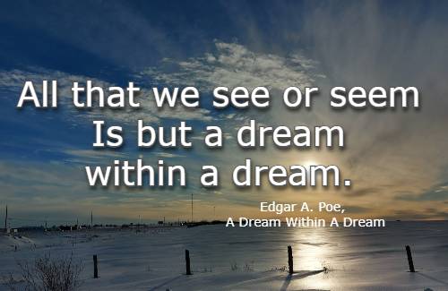 All that we see or seem Is but a dream within a dream. Edgar A. Poe, A Dream Within A Dream