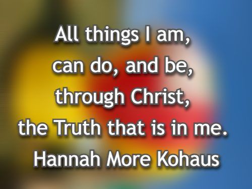 All things I am, can do, and be, through Christ, the Truth that is in me. Hannah More Kohaus