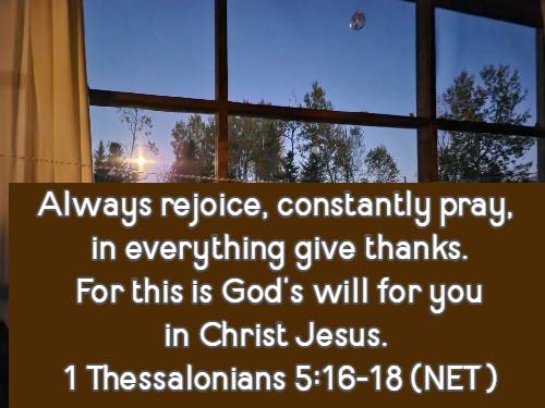 Always rejoice, constantly pray, in everything give thanks. For this is God’s will for you in Christ Jesus. 1 Thessalonians 5:16-18 (NET)