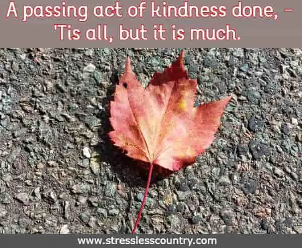 A passing act of kindness done, -'Tis all, but it is much.