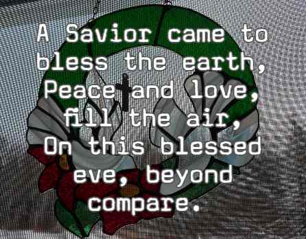 A Savior came to bless the earth, Peace and love,  fill the air, On this blessed eve, beyond compare.