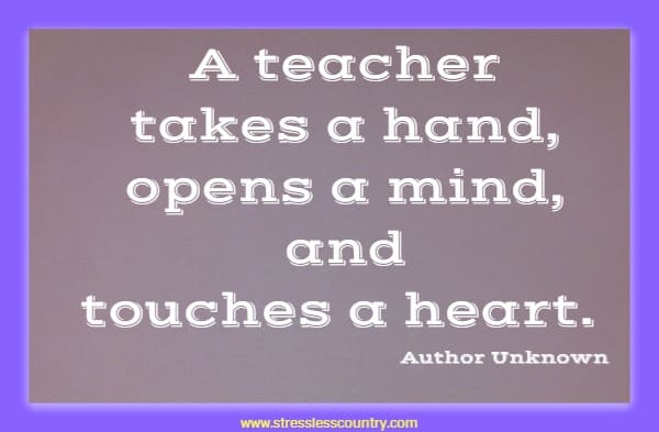 A teacher takes a hand, opens a mind, and touches a heart.