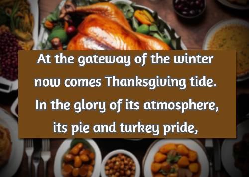 At the gateway of the winter now comes Thanksgiving tide. In the glory of its atmosphere, its pie and turkey pride, 