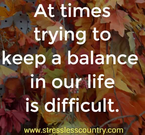 At times trying to keep a balance in our life is difficult.  Stop and reorganize your priorities to bring that balance back in your life.