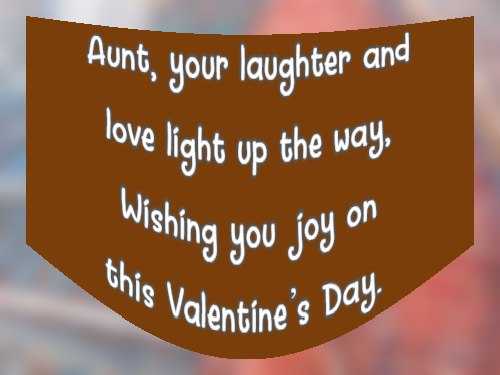 Aunt, your laughter and love light up the way, Wishing you joy on this Valentine’s Day.