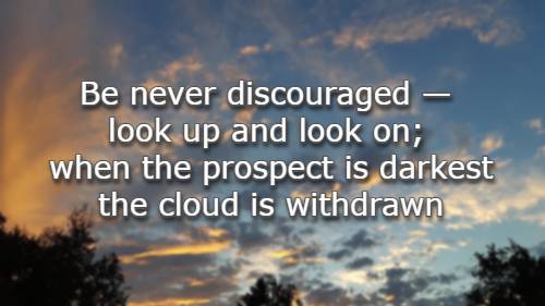 Be never discouraged — look up and look on; when the prospect is darkest the cloud is withdrawn
