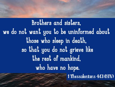 Brothers and sisters, we do not want you to be uninformed about those who sleep in death, so that you do not grieve like the rest of mankind, who have no hope. 1 Thessalonians 4:13 (NIV)