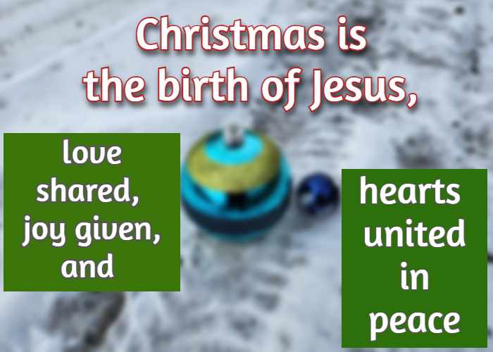 Christmas is the birth of Jesus, love shared, joy given, and hearts united in peace