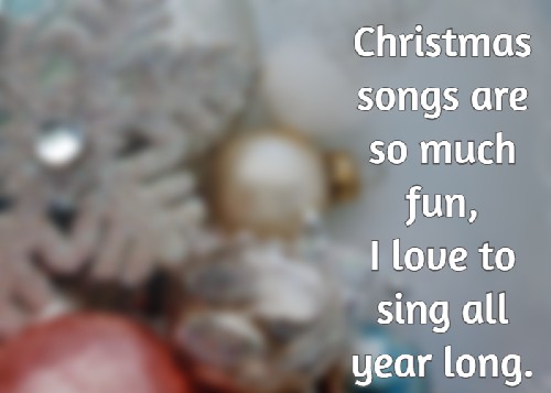 Christmas songs are so much fun, I love to sing all year long.