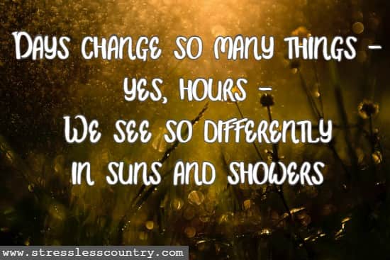 Days change so many things - yes, hours - We see so differently in suns and showers