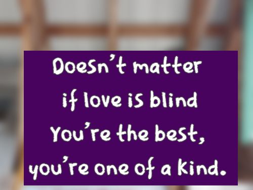 Doesn't matter if love is blind You're the best, you're one of a kind.