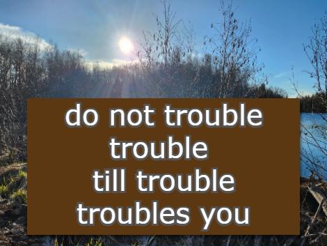 do not trouble trouble Till trouble troubles you