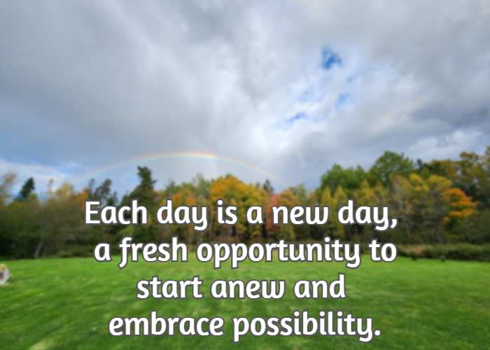 Each day is a new day, a fresh opportunity to start anew and embrace possibility.