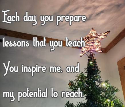 Each day you prepare lessons that you teach You inspire me, and my potential to reach.