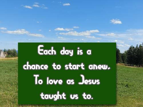 Each day is a chance to start anew, To love as Jesus taught us to.