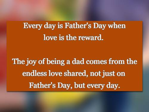 Every day is Father's Day when love is the reward. The joy of being a dad comes from the endless love shared, not just on  Father's Day, but every day.