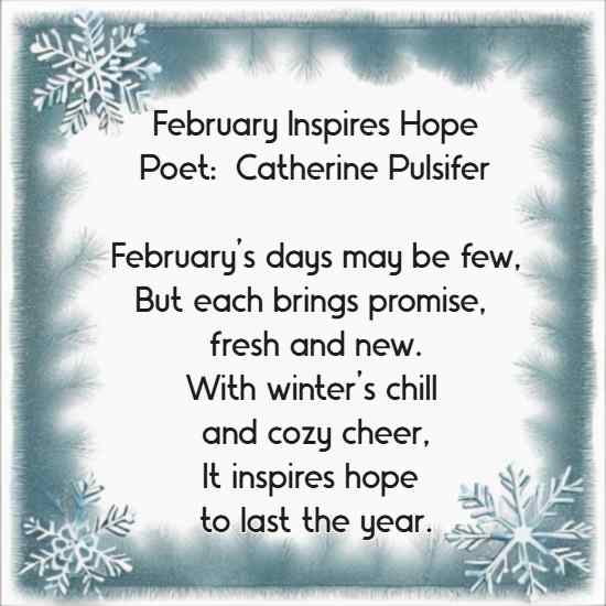 February Inspires Hope Poet:  Catherine Pulsifer February’s days may be few, But each brings promise, fresh and new. With winter’s chill and cozy cheer, It inspires hope to last the year.