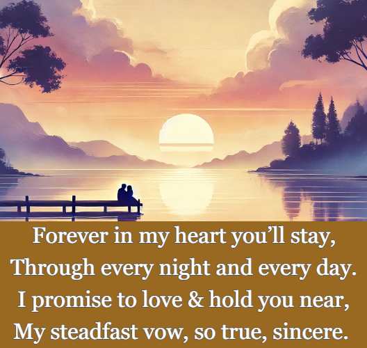 Forever in my heart you’ll stay, Through every night and every day. I promise to love and hold you near, My steadfast vow, so true, sincere.