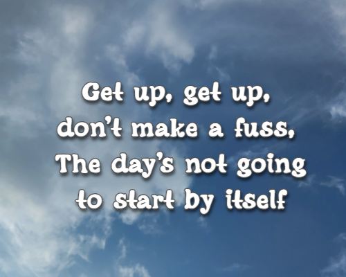 Get up, get up, don’t make a fuss, The day’s not going to start by itself