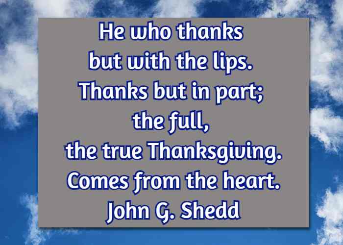 He who thanks but with the lips. Thanks but in part; the full, the true Thanksgiving, Comes from the heart. John G. Shedd