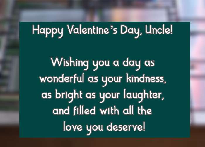 Happy Valentine’s Day, Uncle! Wishing you a day as wonderful as your kindness, as bright as your laughter, and filled with all the love you deserve!