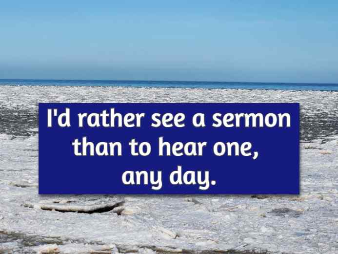 I'd rather see a sermon than to hear one, any day.