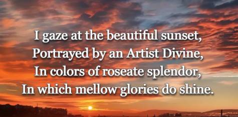 I gaze at the beautiful sunset, Portrayed by an Artist Divine, In colors of roseate splendor, In which mellow glories do shine.