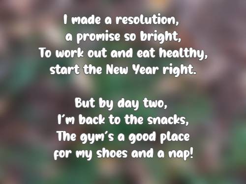 I made a resolution, a promise so bright, To work out and eat healthy, start the New Year right.But by day two, I’m back to the snacks, The gym’s a good place for my shoes and a nap!