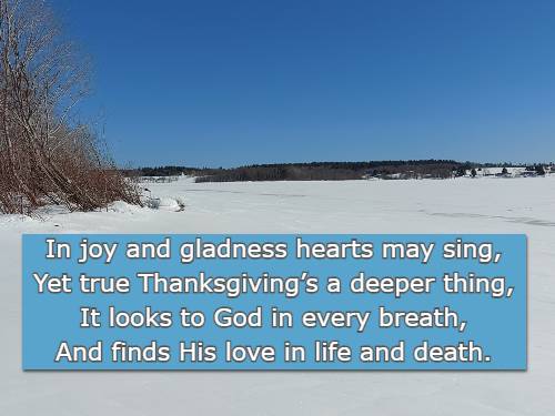 In joy and gladness hearts may sing, Yet true Thanksgiving’s a deeper thing, It looks to God in every breath, And finds His love in life and death.