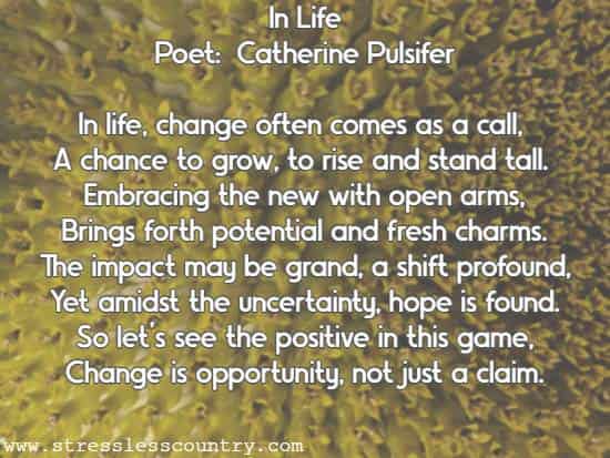 In Life Poet:  Catherine Pulsifer In life, change often comes as a call, A chance to grow, to rise and stand tall. Embracing the new with open arms, Brings forth potential and fresh charms. The impact may be grand, a shift profound, Yet amidst the uncertainty, hope is found. So let's see the positive in this game, Change is opportunity, not just a claim.