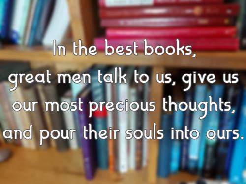 In the best books, great men talk to us, give us our most precious thoughts, and pour their souls into ours.