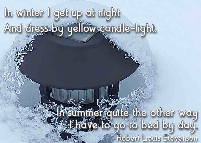 In winter I get up at night And dress by yellow candle-light. In summer quite the other way I have to go to bed by day. Robert Louis Stevenson