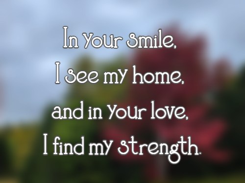 In your smile, I see my home, and in your love, I find my strength.