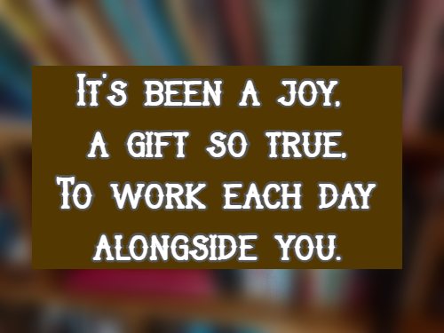 It’s been a joy, a gift so true, To work each day alongside you.