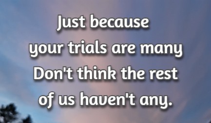 Just because your trials are many Don't think the rest of us haven't any.