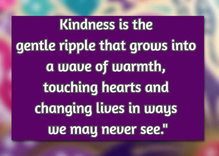 Kindness is the gentle ripple that grows into a wave of warmth, touching hearts and changing lives in ways we may never see.