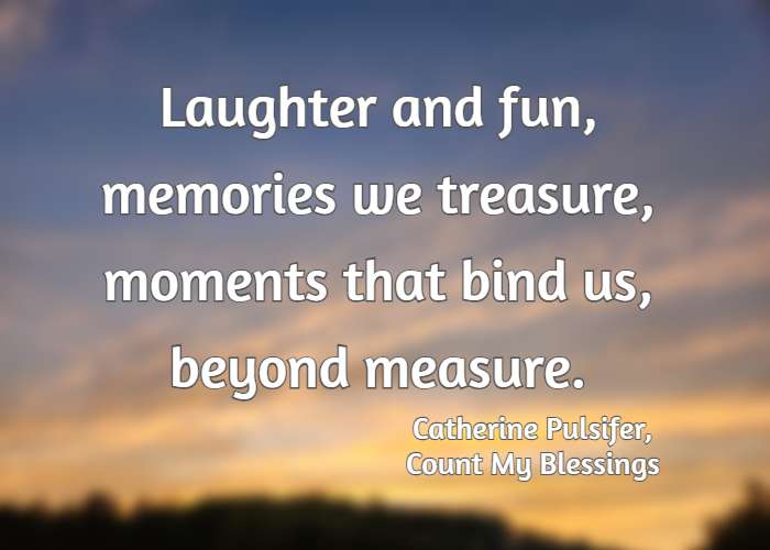 Laughter and fun, memories we treasure, moments that bind us, beyond measure. Catherine Pulsifer, Count My Blessings