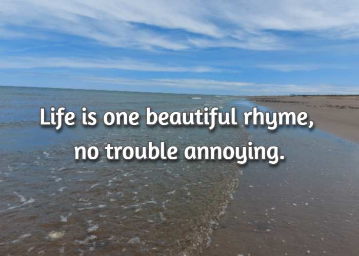 Life is one beautiful rhyme, no trouble annoying.