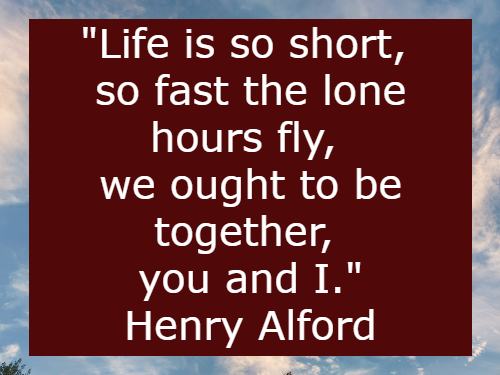 Life is so short, so fast the lone hours fly, we ought to be together, you and I. Henry Alford