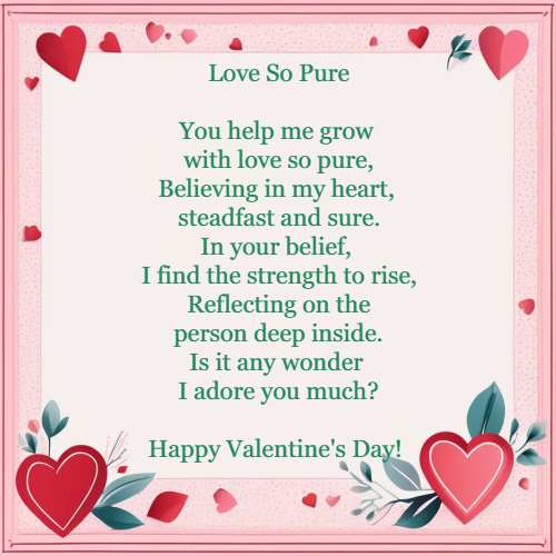 Love So Pure You help me grow with love so pure, Believing in my heart, steadfast and sure. In your belief, I find the strength to rise, Reflecting on the person deep inside. Is it any wonder I adore you much?Happy Valentine's Day!