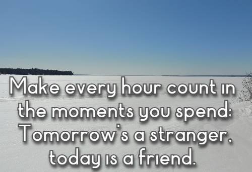 Make every hour count in the moments you spend; Tomorrow's a stranger, today is a friend.