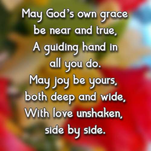 May God’s own grace be near and true, A guiding hand in all you do. May joy be yours, both deep and wide, With love unshaken, side by side.