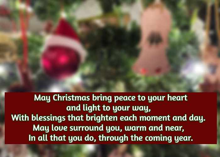 May Christmas bring peace to your heart and light to your way, With blessings that brighten each moment and day. May love surround you, warm and near, In all that you do, through the coming year.