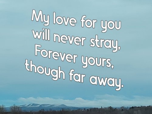 My love for you will never stray, Forever yours, though far away.