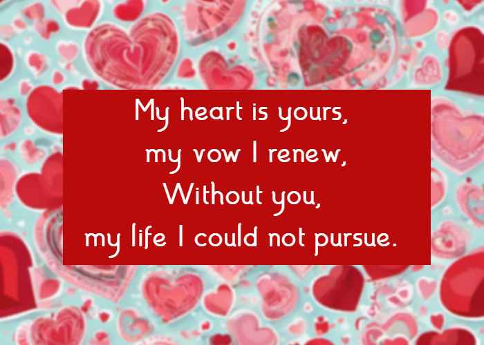 My heart is yours, my vow I renew, Without you, my life I could not pursue.