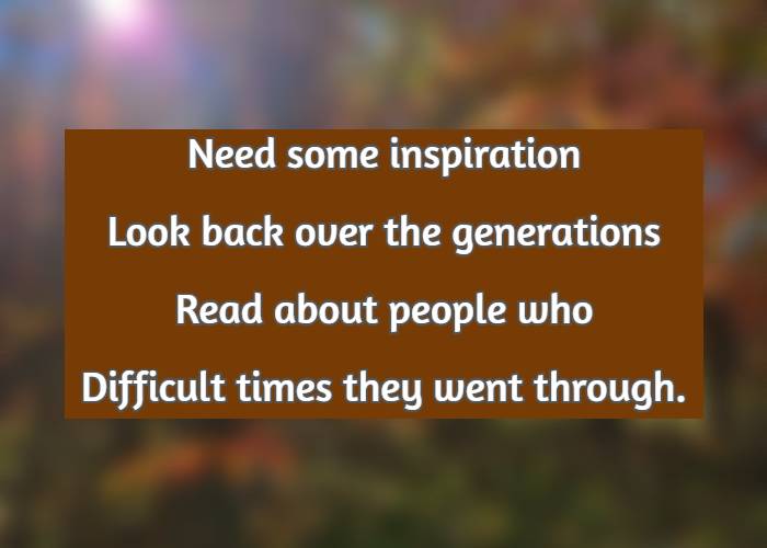 Need some inspiration Look back over the generations Read about people who Difficult times they went through.