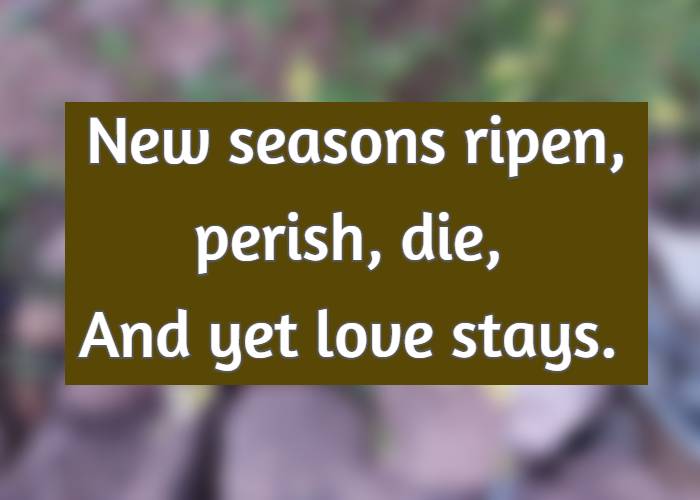 New seasons ripen, perish, die, And yet love stays.